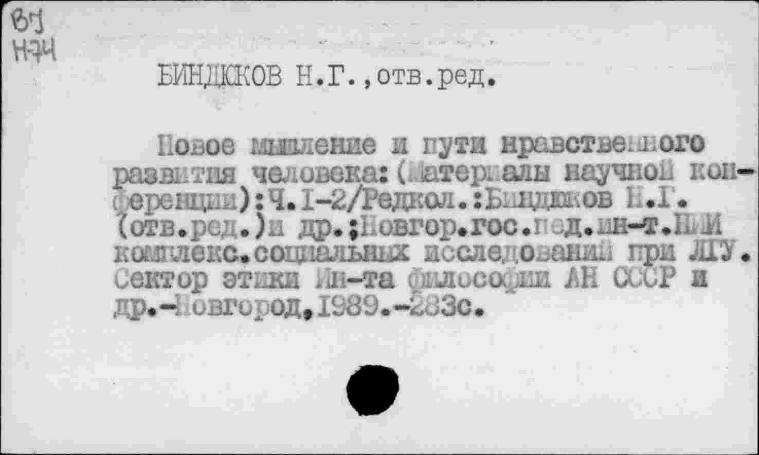 ﻿БИНДЮКОВ Н.Г.»отв.ред.
Повое мышление и пути нравственного развития человека: С атер: алы научной кон с еренцни): Ч. 1-2/Редкол. хБиндюков 1.1. {отв.ре; .)н др.;Повгор»гос.под.ин-т.Ь ii к отд леке, социальных исследовании при ЛГУ Сектор этики Ин-та Оклисос^ш АН СССР и др.- ивгирод,IS89.-2d3c.